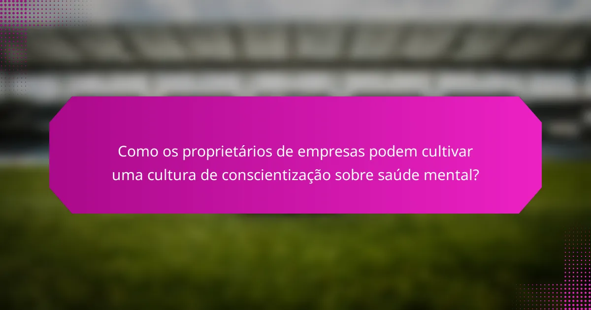 Como os proprietários de empresas podem cultivar uma cultura de conscientização sobre saúde mental?